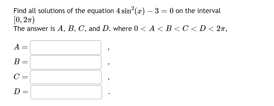 -
Find all solutions of the equation 4 sin²(x) — 3 = 0 on the interval
[0, 2π)
The answer is A, B, C, and D. where 0 < A < B < C <D < 2π,
A
B
C
D
=
=
"
