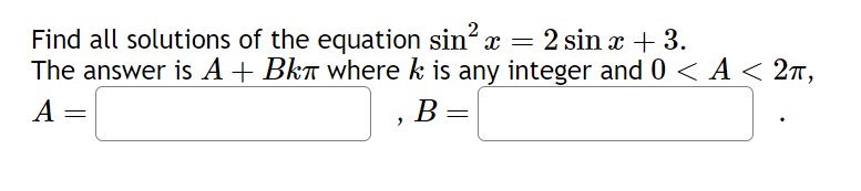 Find all solutions of the equation sin²x = 2 sin x + 3.
The answer is A + Bkπ where k is any integer and 0 < A < 2,
A
=
B
B =