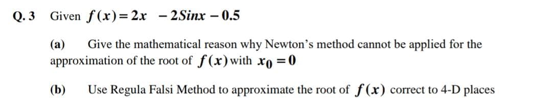 Q. 3
Given f(x)=2x - 2Sinx – 0.5
(a)
Give the mathematical reason why Newton's method cannot be applied for the
approximation of the root of f(x)with xo =0
(b)
Use Regula Falsi Method to approximate the root of f(x) correct to 4-D places
