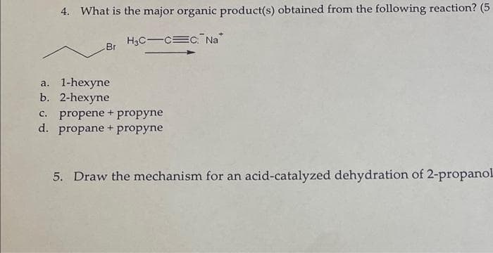 4. What is the major organic product(s) obtained from the following reaction? (5
H3C-C C. Na
-Br
a. 1-hexyne
b. 2-hexyne
C. propene + propyne
d. propane + propyne
5. Draw the mechanism for an acid-catalyzed dehydration of 2-propanol