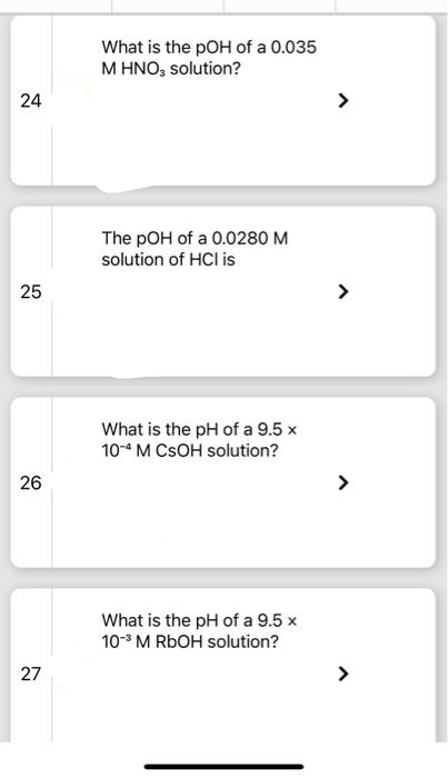 24
25
26
27
What is the pOH of a 0.035
M HNO3 solution?
The pOH of a 0.0280 M
solution of HCI is
What is the pH of a 9.5 x
10-4 M CSOH solution?
What is the pH of a 9.5 x
10-3 M RbOH solution?
>
