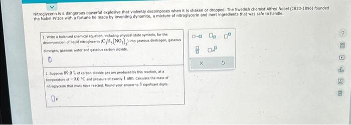 Nitroglycerin is a dangerous powerful explosive that violently decomposes when it is shaken or dropped. The Swedish chemist Alfred Nobel (1833-1896) founded
the Nobel Prizes with a fortune he made by inventing dynamite, a mixture of nitroglycerin and inert ingredients that was safe to handle.
1. Write a balanced chemical equation, including physical state symbols, for the
decomposition of liquid nitroglycerin (C, H, (NO₂),) into gaseous dinitrogen, gaseous
dioxygen, gaseous water and gaseous carbon dioxide.
0
2. Suppose 89.0 L of carbon dioxide gas are produced by this reaction, at a
temperature of -9.0 °C and pressure of exactly 1 atm. Calculate the mass of
nitroglycern that must have reacted. Round your answer to 3 significant digits.
0.
0-0 d
80.2
O
13
23