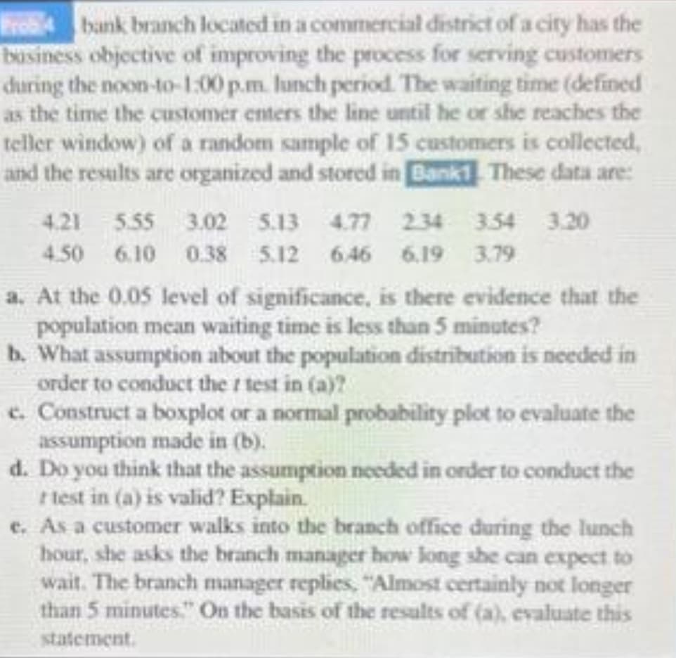 Prob4 bank branch located in a commercial district of a city has the
business objective of improving the process for serving customers
during the noon-to-1:00p.m. lunch period. The waiting time (defined
as the time the customer enters the line until he or she reaches the
teller window) of a random sample of 15 customers is collected,
and the results are organized and stored in Bank1. These data are:
4.21 5.55 3.02 5.13 4.77 2.34 3.54 3.20
4.50 6.10 0.38 5.12 6.46 6.19 3.79
a. At the 0.05 level of significance, is there evidence that the
population mean waiting time is less than 5 minutes?
b. What assumption about the population distribution is needed in
order to conduct the / test in (a)?
e. Construct a boxplot or a normal probability plot to evaluate the
assumption made in (b).
d. Do you think that the assumption needed in order to conduct the
test in (a) is valid? Explain.
e. As a customer walks into the branch office during the lunch
hour, she asks the branch manager how long she can expect to
wait. The branch manager replies, "Almost certainly not longer
than 5 minutes." On the basis of the results of (a), evaluate this
statement.