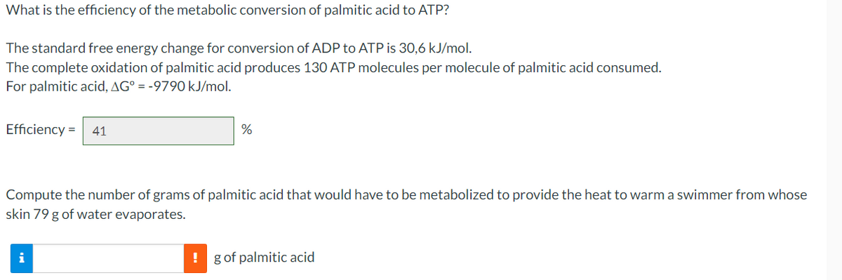 What is the efficiency of the metabolic conversion of palmitic acid to ATP?
The standard free energy change for conversion of ADP to ATP is 30,6 kJ/mol.
The complete oxidation of palmitic acid produces 130 ATP molecules per molecule of palmitic acid consumed.
For palmitic acid, AG° = -9790 kJ/mol.
Efficiency= 41
%
Compute the number of grams of palmitic acid that would have to be metabolized to provide the heat to warm a swimmer from whose
skin 79 g of water evaporates.
i
! g of palmitic acid