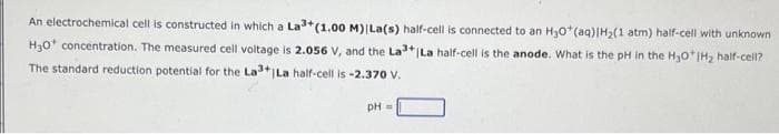 An electrochemical cell is constructed in which a La³+(1.00 M) | La(s) half-cell is connected to an H₂O*(aq)|H₂(1 atm) half-cell with unknown
H₂O concentration. The measured cell voltage is 2.056 V, and the La³+|La half-cell is the anode. What is the pH in the H₂O*IH₂ half-cell?
The standard reduction potential for the La3+ | La half-cell is -2.370 V.
pH =