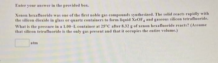 Enter your answer in the provided box.
Xenon hexafluoride was one of the first noble gas compounds synthesized. The solid reacts rapidly with
the silicon dioxide in glass or quartz containers to form liquid XeOF4 and gaseous silicon tetrafluoride.
What is the pressure in a 1.00-L container at 25°C after 8.32 g of xenon hexafluoride reacts? (Assume
that silicon tetrafluoride is the only gas present and that it occupies the entire volume.)
atm