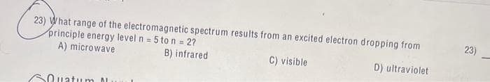 23) What range of the electromagnetic spectrum results from an excited electron dropping from
principle energy level n = 5 to n = 2?
A) microwave
B) infrared
C) visible
D) ultraviolet
Quatum M
23)