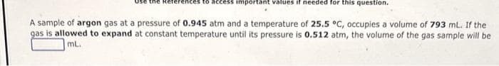 ices to access important values if needed for this question.
A sample of argon gas at a pressure of 0.945 atm and a temperature of 25.5 °C, occupies a volume of 793 mL. If the
gas is allowed to expand at constant temperature until its pressure is 0.512 atm, the volume of the gas sample will be
mL.