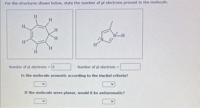 For the structures shown below, state the number of pi electrons present in the molecule.
H
H
H
H
*
H
H
H
Number of pi electrons -6
ماتاد
V
H
Number of pi electrons
Is the molecule aromatic according to the Huckel criteria?
N H
If the molecule were planar, would it be antiaromatic?