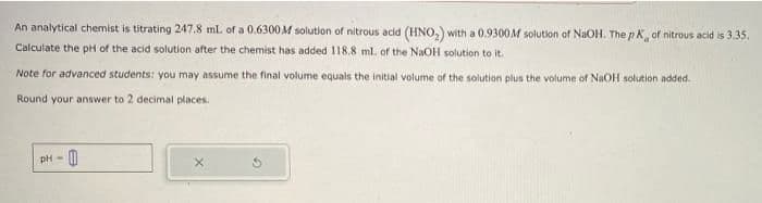 An analytical chemist is titrating 247.8 ml. of a 0.6300M solution of nitrous acid (HNO₂) with a 0.9300M solution of NaOH. The pK, of nitrous acid is 3.35.
Calculate the pH of the acid solution after the chemist has added 118.8 ml. of the NaOH solution to it.
Note for advanced students: you may assume the final volume equals the initial volume of the solution plus the volume of NaOH solution added.
Round your answer to 2 decimal places.
pH- 0
G
