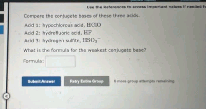Use the References to access important values if needed fo
Compare the conjugate bases of these three acids.
Acid 1: hypochlorous acid, HCIO
Acid 2: hydrofluoric acid, HF
Acid 3: hydrogen sulfite, HSO,
What is the formula for the weakest conjugate base?
Formula:
Submit Answer
Retry Entire Group 6 more group attempts remaining