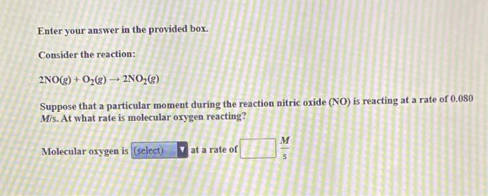 Enter your answer in the provided box.
Consider the reaction:
2NO(g) + O₂(g) → 2NO₂(g)
Suppose that a particular moment during the reaction nitric oxide (NO) is reacting at a rate of 0.080
M/s. At what rate is molecular oxygen reacting?
Molecular oxygen is (select)
at a rate of
M
S