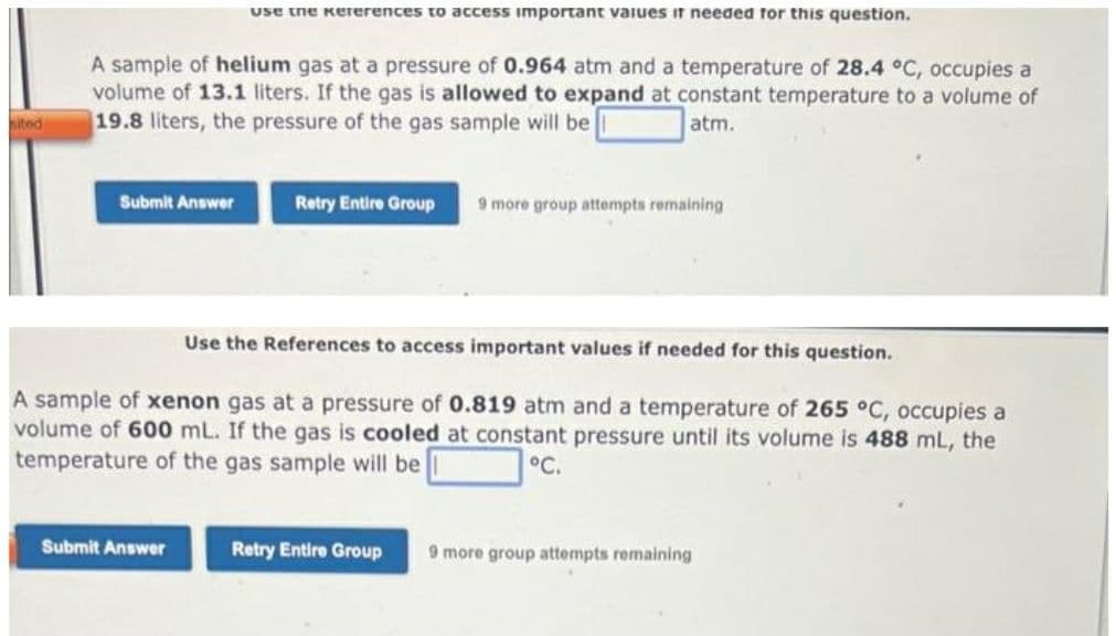 sited
A sample of helium gas at a pressure of 0.964 atm and a temperature of 28.4 °C, occupies a
volume of 13.1 liters. If the gas is allowed to expand at constant temperature to a volume of
19.8 liters, the pressure of the gas sample will be
atm.
Submit Answer
use the Kererences to access important values it needed for this question.
Submit Answer
Retry Entire Group 9 more group attempts remaining
Use the References to access important values if needed for this question.
A sample of xenon gas at a pressure of 0.819 atm and a temperature of 265 °C, occupies a
volume of 600 mL. If the gas is cooled at constant pressure until its volume is 488 mL, the
temperature of the gas sample will be
°C.
Retry Entire Group
9 more group attempts remaining