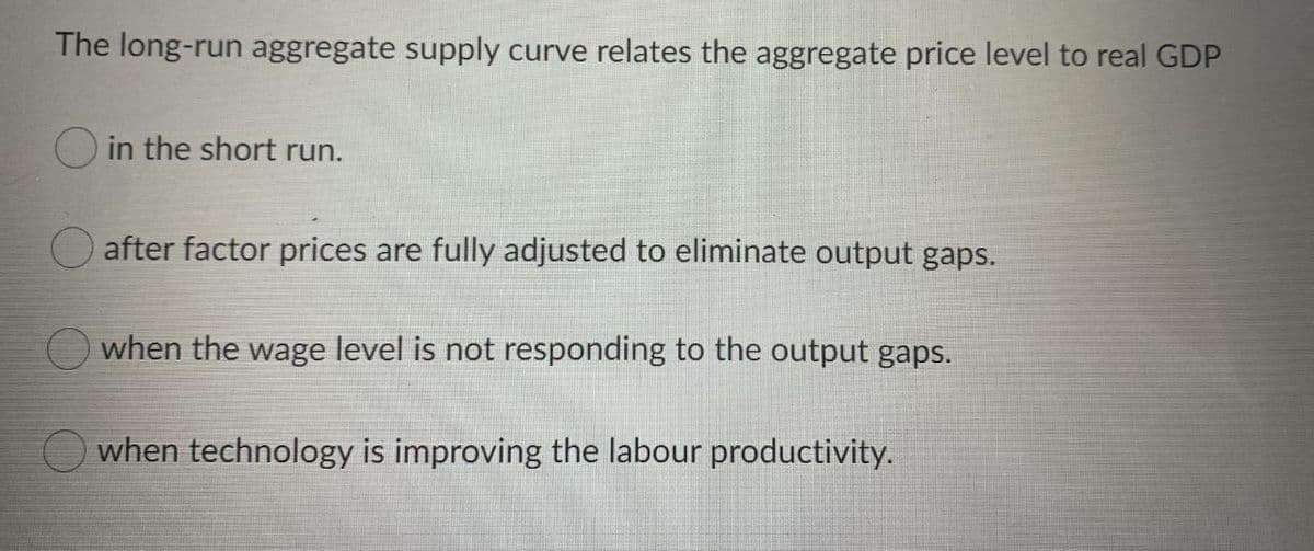 The long-run aggregate supply curve relates the aggregate price level to real GDP
O in the short run.
after factor prices are fully adjusted to eliminate output gaps.
O when the wage level is not responding to the output gaps.
when technology is improving the labour productivity.
