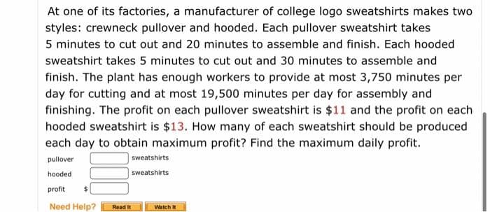 At one of its factories, a manufacturer of college logo sweatshirts makes two
styles: crewneck pullover and hooded. Each pullover sweatshirt takes
5 minutes to cut out and 20 minutes to assemble and finish. Each hooded
sweatshirt takes 5 minutes to cut out and 30 minutes to assemble and
finish. The plant has enough workers to provide at most 3,750 minutes per
day for cutting and at most 19,500 minutes per day for assembly and
finishing. The profit on each pullover sweatshirt is $11 and the profit on each
hooded sweatshirt is $13. How many of each sweatshirt should be produced
each day to obtain maximum profit? Find the maximum daily profit.
pullover
|sweatshirts
hooded
sweatshirts
profit
Need Help?
Read It
Watch It
