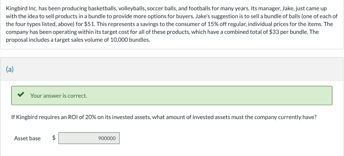 Kingbird Inc. has been producing basketballs, volleyballs, soccer balls, and footballs for many years. Its manager, Jake, just came up
with the idea to sell products in a bundle to provide more options for buyers. Jake's suggestion is to sell a bundle of balls (one of each of
the four types listed, above) for $51. This represents a savings to the consumer of 15% off regular, individual prices for the items. The
company has been operating within its target cost for all of these products, which have a combined total of $33 per bundle. The
proposal includes a target sales volume of 10,000 bundles.
(a)
Your answer is correct.
If Kingbird requires an ROI of 20% on its invested assets, what amount of invested assets must the company currently have?
Asset base $
900000