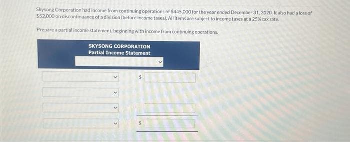 Skysong Corporation had income from continuing operations of $445,000 for the year ended December 31, 2020. It also had a loss of
$52,000 on discontinuance of a division (before income taxes). All items are subject to income taxes at a 25% tax rate.
Prepare a partial income statement, beginning with income from continuing operations.
SKYSONG CORPORATION
Partial Income Statement
>