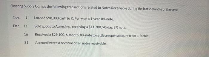 Skysong Supply Co. has the following transactions related to Notes Receivable during the last 2 months of the year.
Nov. 1 Loaned $90,000 cash to K. Perry on a 1-year, 8% note.
Dec. 11
16
31
Sold goods to Acme, Inc., receiving a $11,700, 90-day, 8% note.
Received a $29,100, 6-month, 8% note to settle an open account from L. Richie.
Accrued interest revenue on all notes receivable.