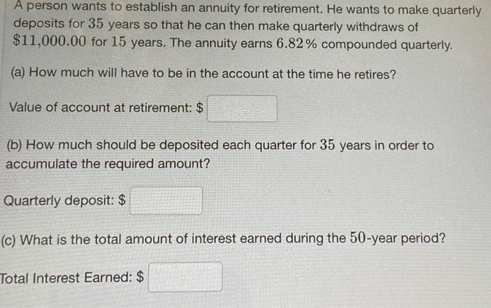 A person wants to establish an annuity for retirement. He wants to make quarterly
deposits for 35 years so that he can then make quarterly withdraws of
$11,000.00 for 15 years. The annuity earns 6.82% compounded quarterly.
(a) How much will have to be in the account at the time he retires?
Value of account at retirement: $
(b) How much should be deposited each quarter for 35 years in order to
accumulate the required amount?
Quarterly deposit: $
(c) What is the total amount of interest earned during the 50-year period?
Total Interest Earned: $