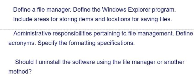 Define a file manager. Define the Windows Explorer program.
Include areas for storing items and locations for saving files.
Administrative responsibilities pertaining to file management. Define
acronyms. Specify the formatting specifications.
Should I uninstall the software using the file manager or another
method?