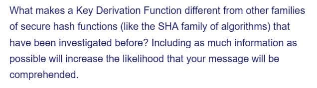 What makes a Key Derivation Function different from other families
of secure hash functions (like the SHA family of algorithms) that
have been investigated before? Including as much information as
possible will increase the likelihood that your message will be
comprehended.