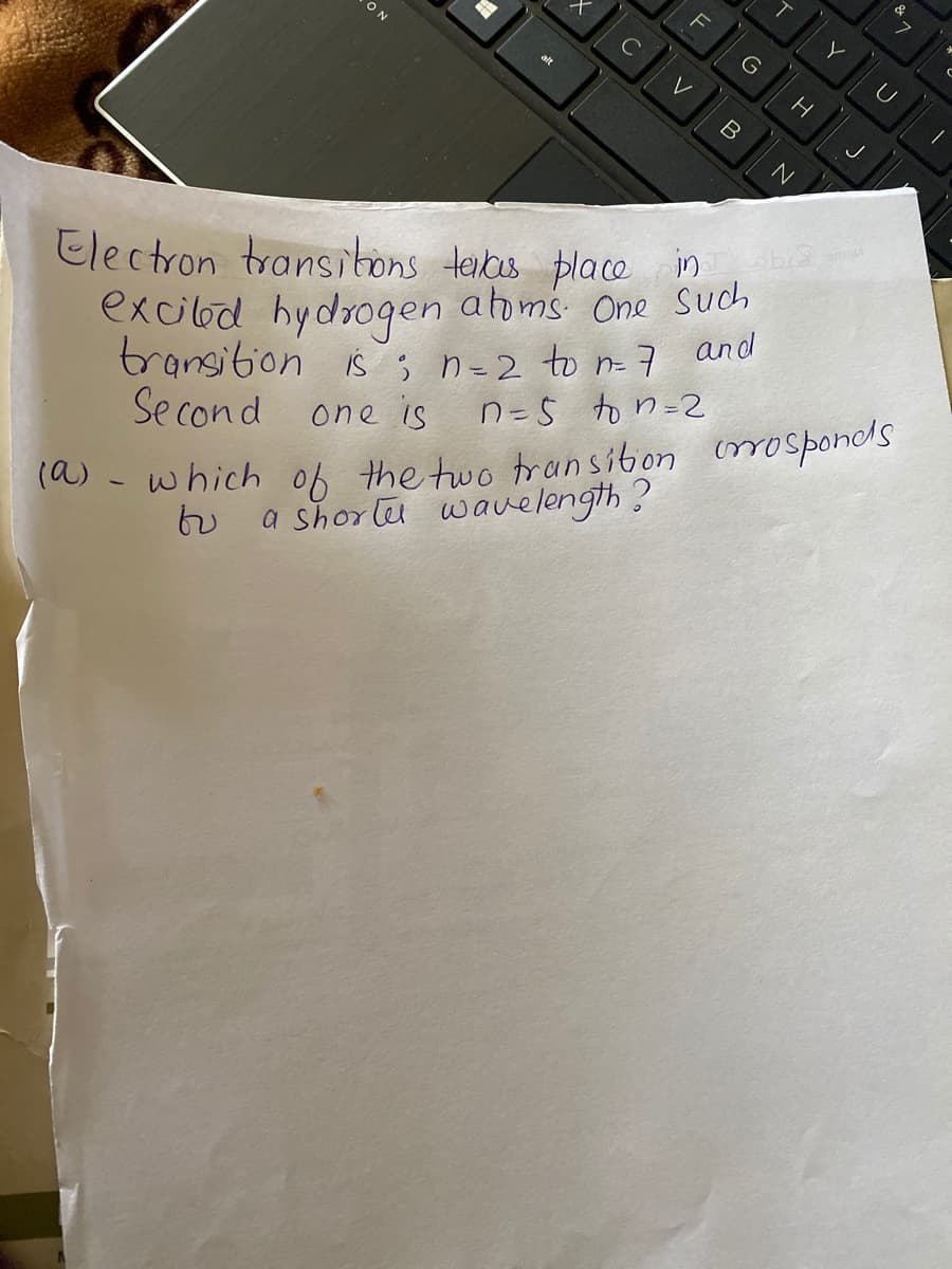 ON
Electron transibons teias place in
excilod hydrogen ahoms. One Such
transition is; n=2 to n 7 and
Se cond one is
() - which of the two transiton mosponds
a shorlu wauelength?
n=5 to n=2
