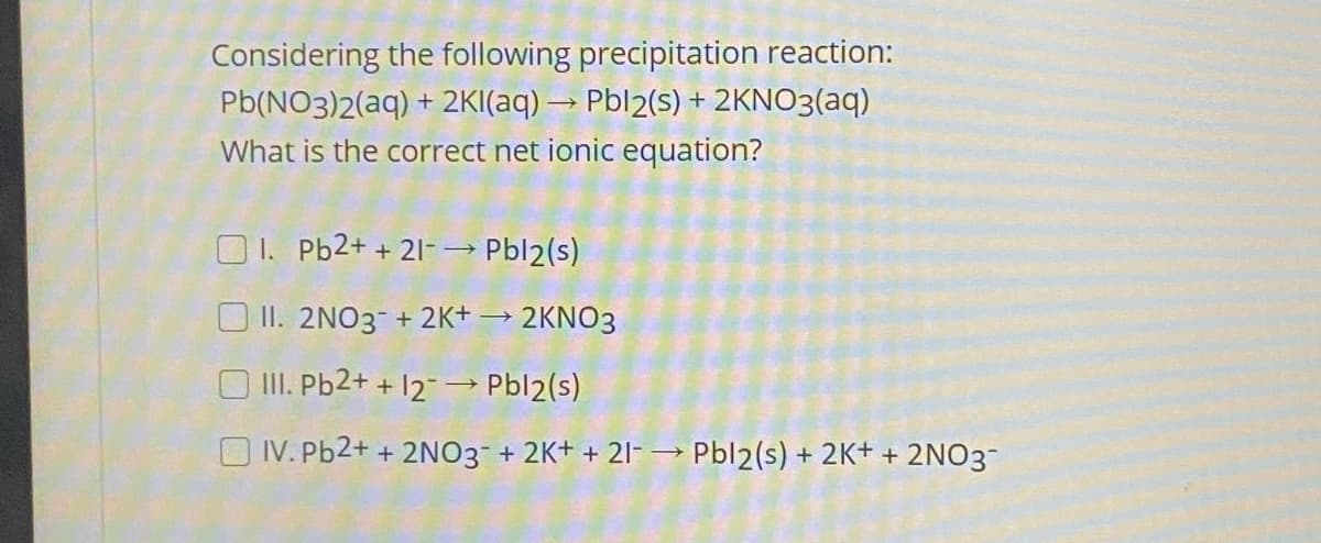 Considering the following precipitation reaction:
Pb(NO3)2(aq) + 2KI(aq) → Pbl2(s) + 2KNO3(aq)
What is the correct net ionic equation?
O1. Pb2+ + 21- → Pbl2(s)
O II. 2NO3-+ 2K+ → 2KNO3
O II. Pb2+ + 12- → Pbl2(s)
O IV. Pb2+ + 2NO3 + 2K+ + 2l-→ Pbl2(s) + 2K+ + 2NO3-
