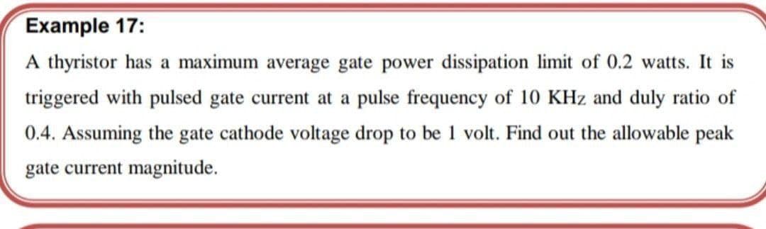 Example 17:
A thyristor has a maximum average gate power dissipation limit of 0.2 watts. It is
triggered with pulsed gate current at a pulse frequency of 10 KHz and duly ratio of
0.4. Assuming the gate cathode voltage drop to be 1 volt. Find out the allowable peak
gate current magnitude.
