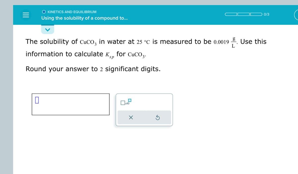 O KINETICS AND EQUILIBRIUM
Using the solubility of a compound to...
0
The solubility of CuCO3 in water at 25 °C is measured to be 0.0019. Use this
information to calculate Kp for CuCO3.
sp
Round your answer to 2 significant digits.
0
x10
0/3
X