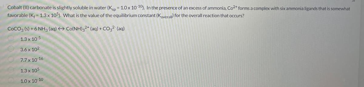 Cobalt (II) carbonate is slightly soluble in water (Ksp = 1.0 x 10-10). In the presence of an excess of ammonia, Co²+ forms a complex with six ammonia ligands that is somewhat
favorable (K₁ = 1.3 x 105). What is the value of the equilibrium constant (Koverall) for the overall reaction that occurs?
COCO3 (s) +6 NH3 (aq) → Co(NH)32+ (aq) + CO32- (aq)
1.3 x 10-5
3.6 x 10²
7.7 x 10-16
1.3 x 105
1.0 x 10-10