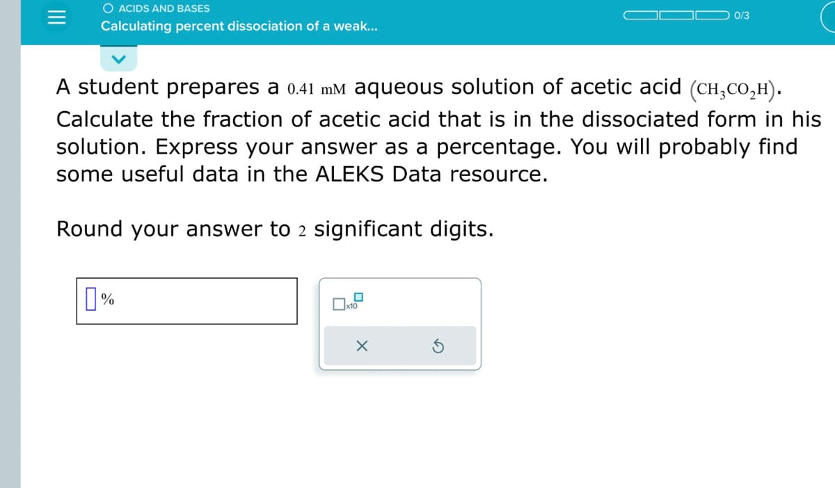 |||
O ACIDS AND BASES
Calculating percent dissociation of a weak...
A student prepares a 0.41 mm aqueous solution of acetic acid (CH3cO₂H).
Calculate the fraction of acetic acid that is in the dissociated form in his
solution. Express your answer as a percentage. You will probably find
some useful data in the ALEKS Data resource.
Round your answer to 2 significant digits.
%
0
x10
0/3
X