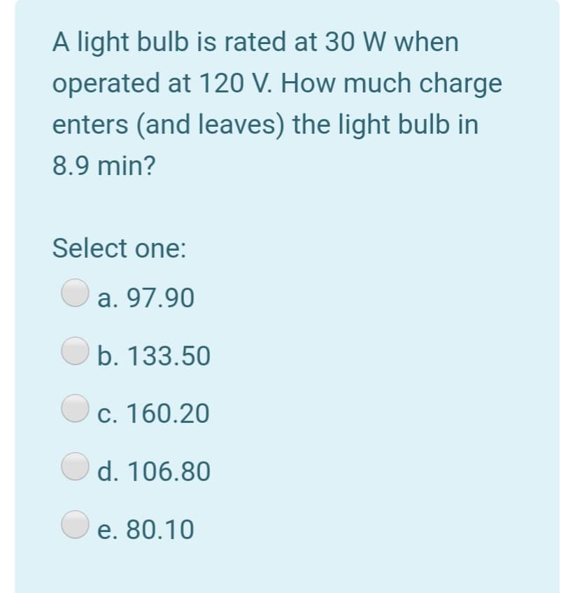 A light bulb is rated at 30 W when
operated at 120 V. How much charge
enters (and leaves) the light bulb in
8.9 min?
Select one:
a. 97.90
b. 133.50
c. 160.20
O d. 106.80
O e. 80.10
