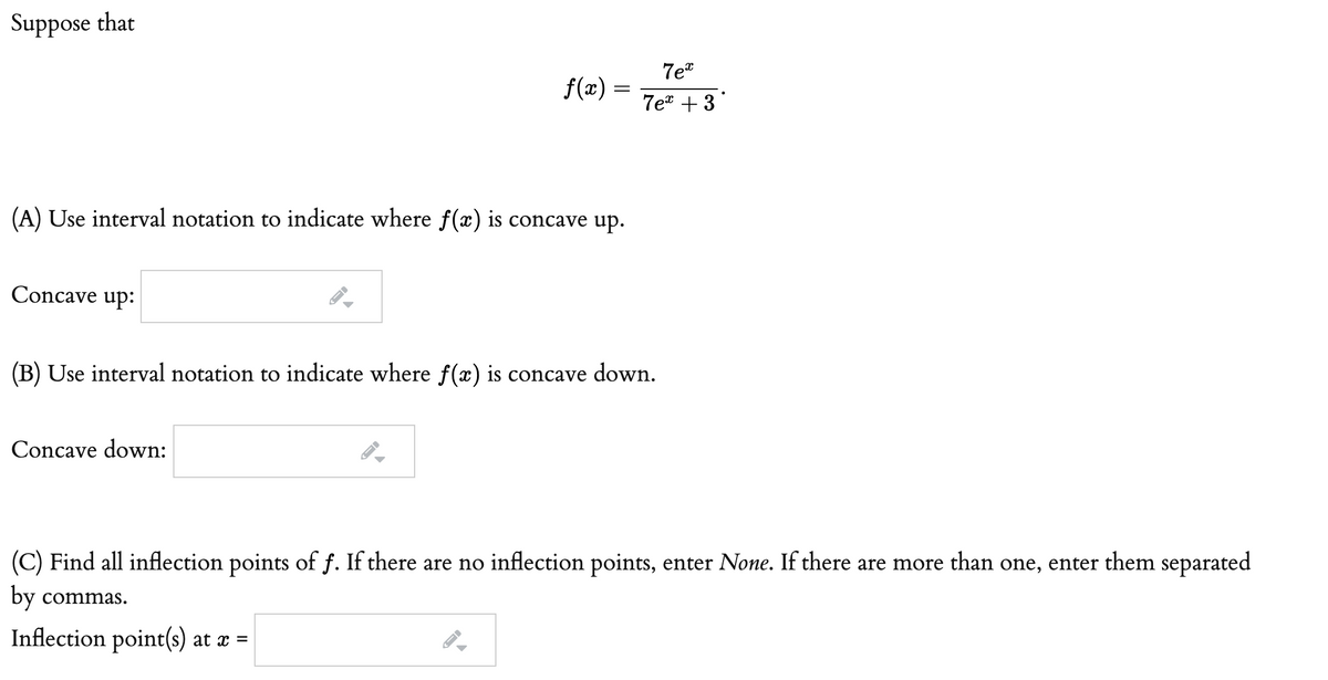 Suppose that
7et
f(x) =
7et + 3
(A) Use interval notation to indicate where f(x) is concave up.
Concave up:
(B) Use interval notation to indicate where f(x) is concave down.
Concave down:
(C) Find all inflection points of f. If there are no inflection points, enter None. If there are more than one, enter them separated
by commas.
Inflection point(s) at æ =
