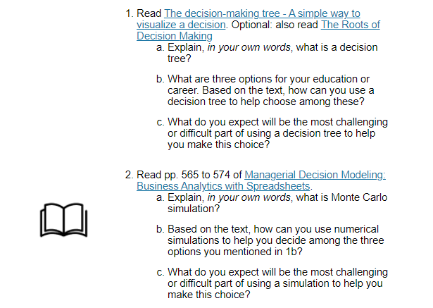 1. Read The decision-making tree - A simple way to
visualize a decision. Optional: also read The Roots of
Decision Making
a. Explain, in your own words, what is a decision
tree?
b. What are three options for your education or
career. Based on the text, how can you use a
decision tree to help choose among these?
c. What do you expect will be the most challenging
or difficult part of using a decision tree to help
you make this choice?
2. Read pp. 565 to 574 of Managerial Decision Modeling:
Business Analytics with Spreadsheets.
a. Explain, in your own words, what is Monte Carlo
simulation?
b. Based on the text, how can you use numerical
simulations to help you decide among the three
options you mentioned in 1b?
c. What do you expect will be the most challenging
or difficult part of using a simulation to help you
make this choice?