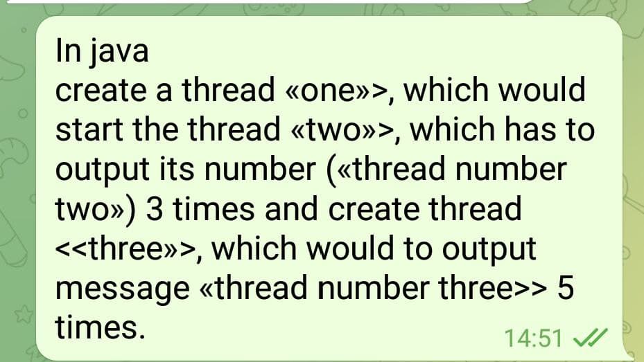 In java
create a thread «one»>, which would
start the thread «two»>, which has to
output its number («thread number
two») 3 times and create thread
<<three»>, which would to output
message «thread number three>> 5
times.
14:51 /
