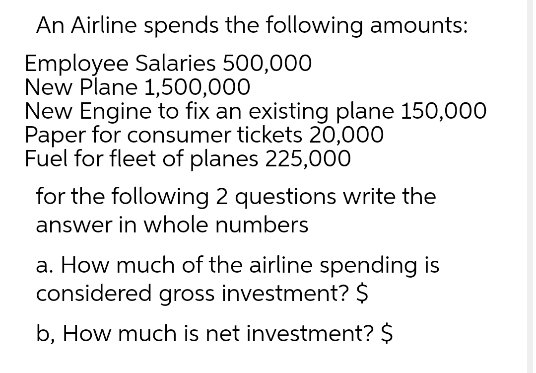 An Airline spends the following amounts:
Employee Salaries 500,000
New Plane 1,500,000
New Engine to fix an existing plane 150,000
Paper for consumer tickets 20,000
Fuel for fleet of planes 225,000
for the following 2 questions write the
answer in whole numbers
a. How much of the airline spending is
considered gross investment? $
b, How much is net investment? $
