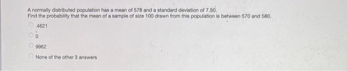 A normally distributed population has a mean of 578 and a standard deviation of 7.50.
Find the probability that the mean of a sample of size 100 drawn from this population is between 570 and 580.
4621
0
9962
None of the other 3 answers