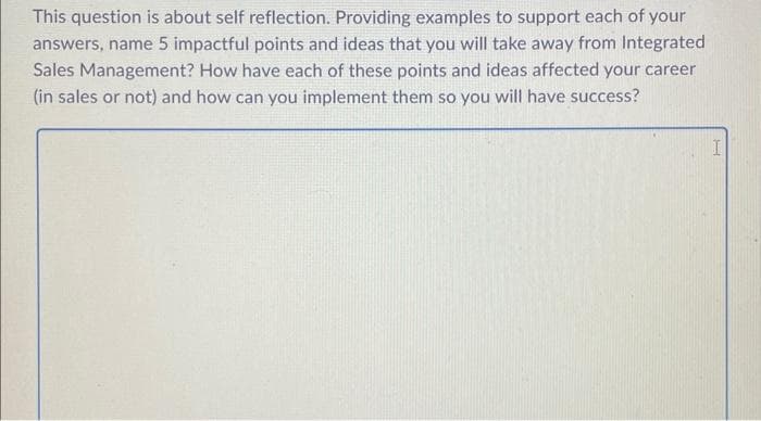 This question is about self reflection. Providing examples to support each of your
answers, name 5 impactful points and ideas that you will take away from Integrated
Sales Management? How have each of these points and ideas affected your career
(in sales or not) and how can you implement them so you will have success?
I