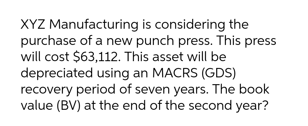 XYZ Manufacturing is considering the
purchase of a new punch press. This press
will cost $63,112. This asset will be
depreciated using an MACRS (GDS)
recovery period of seven years. The book
value (BV) at the end of the second year?
