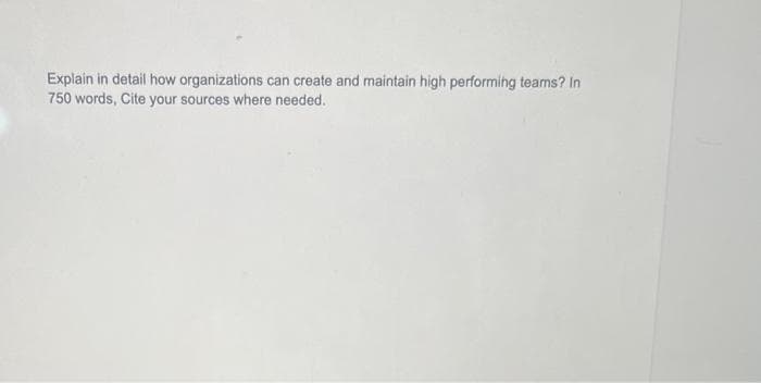 Explain in detail how organizations can create and maintain high performing teams? In
750 words, Cite your sources where needed.