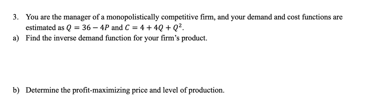 3. You are the manager of a monopolistically competitive firm, and your demand and cost functions are
estimated as Q = 36 - 4P and C = 4 + 4Q+Q².
a) Find the inverse demand function for your firm's product.
b) Determine the profit-maximizing price and level of production.