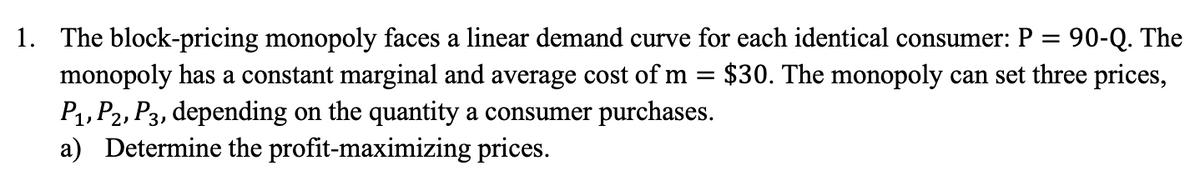 1. The block-pricing monopoly faces a linear demand curve for each identical consumer: P = 90-Q. The
monopoly has a constant marginal and average cost of m = $30. The monopoly can set three prices,
P₁, P2, P3, depending on the quantity a consumer purchases.
a) Determine the profit-maximizing prices.