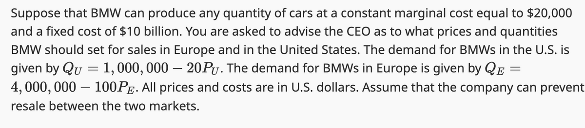 Suppose that BMW can produce any quantity of cars at a constant marginal cost equal to $20,000
and a fixed cost of $10 billion. You are asked to advise the CEO as to what prices and quantities
BMW should set for sales in Europe and in the United States. The demand for BMWs in the U.S. is
given by Qu = 1, 000, 000 – 20PŲ. The demand for BMWs in Europe is given by QE
4,000,000 - 100PE. All prices and costs are in U.S. dollars. Assume that the company can prevent
resale between the two markets.
=