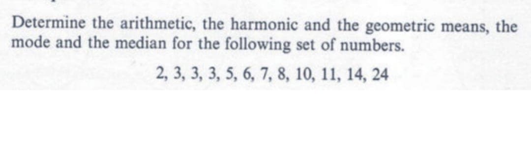 Determine the arithmetic, the harmonic and the geometric means, the
mode and the median for the following set of numbers.
2, 3, 3, 3, 5, 6, 7, 8, 10, 11, 14, 24