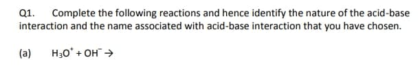 Complete the following reactions and hence identify the nature of the acid-base
interaction and the name associated with acid-base interaction that you have chosen.
Q1.
(a)
H30* + OH >

