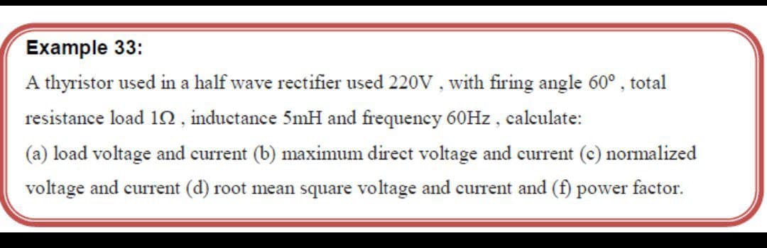 Example 33:
A thyristor used in a half wave rectifier used 220V, with firing angle 60°, total
resistance load 10 , inductance 5mH and frequency 60Hz , calculate:
(a) load voltage and current (b) maximum direct voltage and current (c) normalized
voltage and current (d) root mean square voltage and current and (f) power factor.
