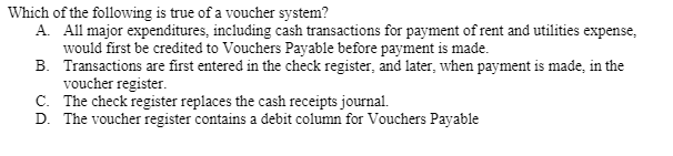 Which of the following is true of a voucher system?
A. All major expenditures, including cash transactions for payment of rent and utilities expense,
would first be credited to Vouchers Payable before payment is made.
B. Transactions are first entered in the check register, and later, when payment is made, in the
voucher register.
C. The check register replaces the cash receipts journal.
D. The voucher register contains a debit column for Vouchers Payable
