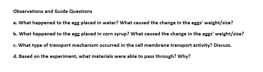 Observations and Guide Questions
a. What happened to the egg placed in water? What caused the change in the eggs' weight/size?
b. What happened to the egg placed in corn syrup? What caused the change in the eggs' weight/size?
c. What type of transport mechanism occurred in the cell membrane transport activity? Discuss.
d. Based on the experiment, what materials were able to pass through? Why?
