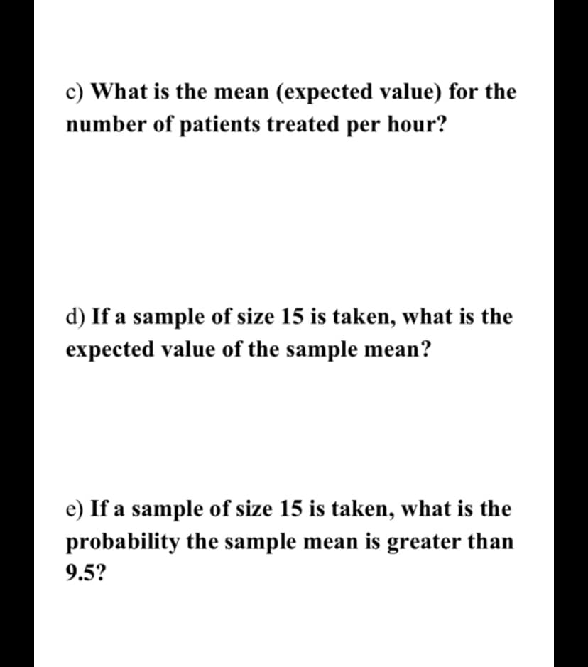 c) What is the mean (expected value) for the
number of patients treated per hour?
d) If a sample of size 15 is taken, what is the
expected value of the sample mean?
e) If a sample of size 15 is taken, what is the
probability the sample mean is greater than
9.5?