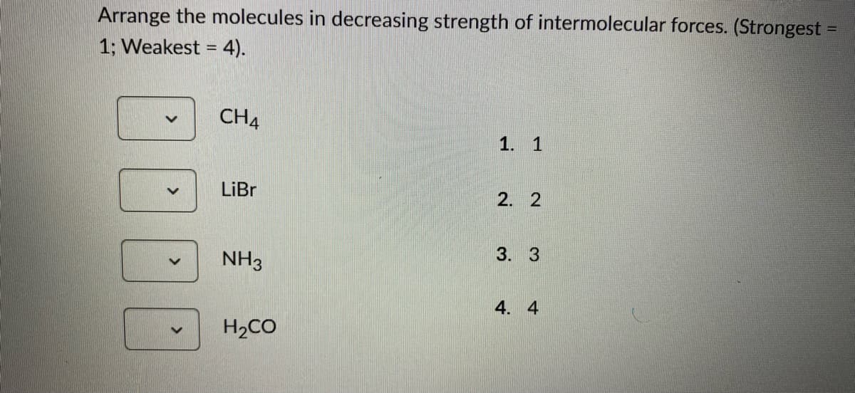 Arrange the molecules in decreasing strength of intermolecular forces. (Strongest =
1; Weakest = 4).
CH4
LiBr
NH3
H₂CO
1. 1
2. 2
3. 3
4. 4